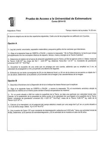 1  Ui EXI Asignatura Física Prueba de Acceso a la Universidad de Extremadura Curso 201415 Tiempo máximo de la prueba 1h30 min El alumno elegirá uno de los dos repertorios siguientes Cada una de las preguntas se calificará con 2 puntos Opción A 1 Ley de Lorentz enunciado expresión matemática y esquema gráfico de los vectores que intervienen 2 Diga si la siguiente frase es CIERTA o FALSA y razone la respuesta En la Física Moderna la teoría que rompe principalmente con los conceptos clásicos de es…