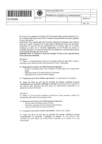 11 11111 111 1111111111 03100268  Junio 2011 Historia del Arte FG 1 PRUEBA DE ACCESO A LA UNIVERSIDAD 1 MODELO05 Hoja 1 de 1 El examen de la asignatura de Historia del Arte presenta DOS opciones diferentes A y B el alumno debe elegir una de ellas al completo sin posibilidad de mezclar preguntas de una y otra opción Calificación Tema pautado hasta tres 3 puntos Preguntas de respuesta corta cada una hasta un 1 punto Comentario de la obra artística reproducida hasta tres 3 puntos Comentario de una…