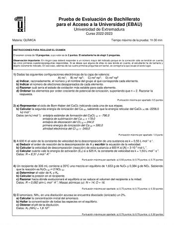 Materia QUÍMICA Prueba de Evaluación de Bachillerato para el Acceso a la Universidad EBAU Universidad de Extremadura Curso 20222023 Tiempo máximo de la prueba 1h 30 min INSTRUCCIONES PARA REALIZAR EL EXAMEN El examen consta de 10 preguntas cuyo valor es de 2 puntos El estudiante ha de elegir 5 preguntas Observación importante En ningún caso deberá responder a un número mayor del indicado porque en la corrección sólo se tendrán en cuenta las cinco primeras cuestionespreguntas respondidas Si se d…