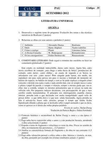 CiUG COM ISIÓN INTERUN IVERSITARIA DE GALICIA PAU SETEMBRO 2012 Código 35 LITERATURA UNIVERSAL OPCIÓN A 1 Desenvolva o seguinte tema do programa Evolución dos temas e das técnicas narrativas do Realismo 2 puntos 2 Relacione as obras cos seus autores e períodos 1 punto 1 Anfitrión 2 Otelo 3 Crime e castigo 4 A Divina Comedia 5 Os tres mosqueteiros Alexandre Dumas Dante Alighieri Plauto W Shakespeare Fiodor Dostoievski Realismo Teatro isabelino Literatura latina Romanticismo Renacemento 3 COMENTA…