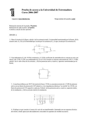 u EX Prueba de acceso a la Universidad de Extremadura Curso 20062007 Asignatura ELECTROTECNIA Tiempo máximo de la prueba 130 H Puntuación máxima de la prueba 10 puntos Puntuación de cada cuestión 25 puntos Conteste a una de las dos opciones OPCIÓN A 1 Para el circuito de la figura calcule a la resistencia total y la intensidad suministrada por la fuente b la tensión entre A y B c la intensidad que circula por la resistencia R2 y la que circula por la resistencia R3 R  250 r1Vv     A u 20 n B   …