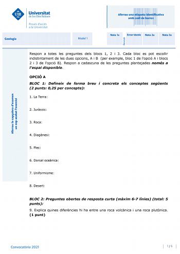 Aferrau una etiqueta identificativa amb codi de barres Geologia Model 1 Nota 1a Error tcnic Nota 2a Nota 3a Respon a totes les preguntes dels blocs 1 2 i 3 Cada bloc es pot escollir indistintament de les dues opcions A i B per exemple bloc 1 de lopció A i blocs 2 i 3 de lopció B Respon a cadascuna de les preguntes plantejades només a lespai disponible OPCIÓ A BLOC 1 Defineix de forma breu i concreta els conceptes segents 2 punts 025 per concepte 1 La Terra 2 Jurssic 3 Roca 4 Diagnesi 5 Plec 6 D…