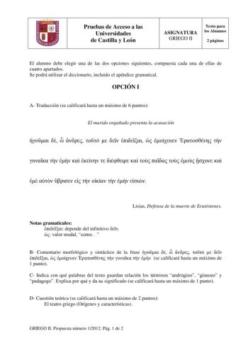 Pruebas de Acceso a las Universidades de Castilla y León ASIGNATURA GRIEGO II Texto para los Alumnos 2 páginas El alumno debe elegir una de las dos opciones siguientes compuesta cada una de ellas de cuatro apartados Se podrá utilizar el diccionario incluido el apéndice gramatical OPCIÓN I A Traducción se calificará hasta un máximo de 6 puntos El marido engañado presenta la acusación                                    Lisias Defensa de la muerte de Eratóstenes Notas gramaticales  depende del inf…