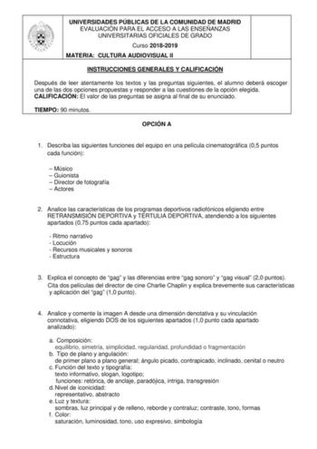 UNIVERSIDADES PÚBLICAS DE LA COMUNIDAD DE MADRID EVALUACIÓN PARA EL ACCESO A LAS ENSEÑANZAS UNIVERSITARIAS OFICIALES DE GRADO Curso 20182019 MATERIA CULTURA AUDIOVISUAL II INSTRUCCIONES GENERALES Y CALIFICACIÓN Después de leer atentamente los textos y las preguntas siguientes el alumno deberá escoger una de las dos opciones propuestas y responder a las cuestiones de la opción elegida CALIFICACIÓN El valor de las preguntas se asigna al final de su enunciado TIEMPO 90 minutos OPCIÓN A 1 Describa …