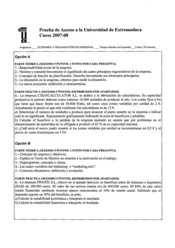 Prueba de Acceso a la Universidad de Extremadura Curso 200708 Asignatura ECONOMÍA Y ORGANIZACIÓN DE EMPRESAS Tiempo máximo de la prueba hora y 30 minutos Opción A PARTE TEÓRICA MÁXIMO 5 PUNTOS 1 PUNTO POR CADA PREGUNTA 1 Responsabilidad social de la empresa 2 Nombre y comente brevemente el significado de cuatro principios organizativos de la empresa 3 Concepto de función de planificación Describe brevemente sus elementos principales 4 La dimensión en la empresa criterios para medir la dimensión…