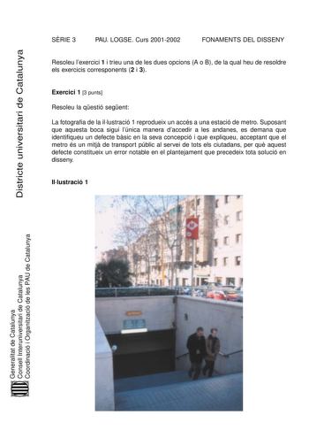 SRIE 3 PAU LOGSE Curs 20012002 FONAMENTS DEL DISSENY Districte universitari de Catalunya Resoleu lexercici 1 i trieu una de les dues opcions A o B de la qual heu de resoldre els exercicis corresponents 2 i 3 Exercici 1 3 punts Resoleu la qestió segent La fotografia de la illustració 1 reprodueix un accés a una estació de metro Suposant que aquesta boca sigui lúnica manera daccedir a les andanes es demana que identifiqueu un defecte bsic en la seva concepció i que expliqueu acceptant que el metr…