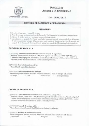 PRUEBAS DE ACCESO A LA UNIVERSIDAD UNIVERSIDAD DE CANTABRIA LOEJUNIO 2013 HISTORIA DE LA MÚSICA Y DE LA DANZA INDICACIONES l Duración de la prueba l hora y 30 minutos 2 Antes de empezar lea las dos opciones de Examen NQ l y 2 y escuche las audiciones correspondientes 3 Elija una de las dos opciones y conteste a cada una de las preguntas 4  Las aud iciones de la opción l y 2 serón escuchadas tres veces durante la primera medio hora del examen la primera vez será al principio del exornen para pod…