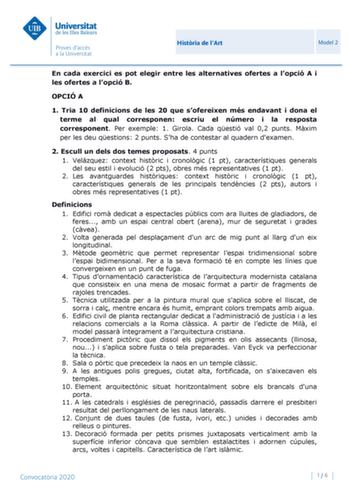 Histria de lArt Model 2 En cada exercici es pot elegir entre les alternatives ofertes a lopció A i les ofertes a lopció B OPCIÓ A 1 Tria 10 definicions de les 20 que sofereixen més endavant i dona el terme al qual corresponen escriu el número i la resposta corresponent Per exemple 1 Girola Cada qestió val 02 punts Mxim per les deu qestions 2 punts Sha de contestar al quadern dexamen 2 Escull un dels dos temes proposats 4 punts 1 Velázquez context histric i cronolgic 1 pt característiques genera…