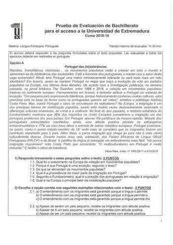 Prueba de Evaluación de Bachillerato para el acceso a la Universidad de Extremadura Curso 201819 Materia Lengua Extranjera Portugués Tiempo máximo de la prueba 1h30 min El alumno deberá responder a las preguntas formuladas sobre el texto propuesto Las respuestas a todos los ejercicios deberán ser realizadas en portugués Opción A Portugal das intoleráncias Racistas homofóbicos machistas os movimentos populistas estao a crescer em todo o mundo e alimentamse da intolerancia das sociedades Está a b…