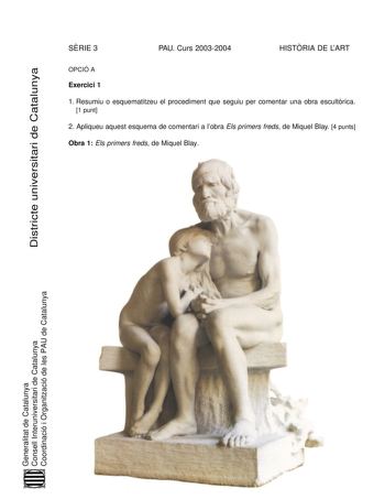SRIE 3 PAU Curs 20032004 HISTRIA DE LART Districte universitari de Catalunya OPCIÓ A Exercici 1 1 Resumiu o esquematitzeu el procediment que seguiu per comentar una obra escultrica 1 punt 2 Apliqueu aquest esquema de comentari a lobra Els primers freds de Miquel Blay 4 punts Obra 1 Els primers freds de Miquel Blay Generalitat de Catalunya Consell Interuniversitari de Catalunya Coordinació i Organització de les PAU de Catalunya Exercici 2 Trieu una de les tres obres que hi ha a continuació i res…