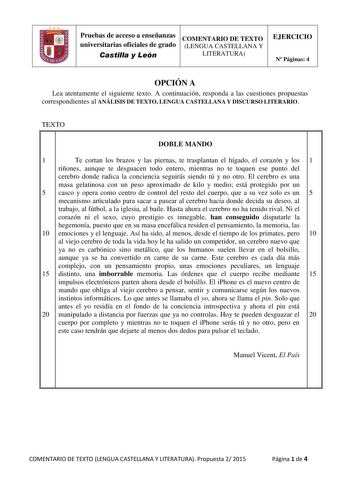 Pruebas de acceso a enseñanzas COMENTARIO DE TEXTO universitarias oficiales de grado LENGUA CASTELLANA Y Castilla y León LITERATURA EJERCICIO N Páginas 4 OPCIÓN A Lea atentamente el siguiente texto A continuación responda a las cuestiones propuestas correspondientes al ANÁLISIS DE TEXTO LENGUA CASTELLANA Y DISCURSO LITERARIO TEXTO DOBLE MANDO 1 Te cortan los brazos y las piernas te trasplantan el hígado el corazón y los 1 riñones aunque te desguacen todo entero mientras no te toquen ese punto d…