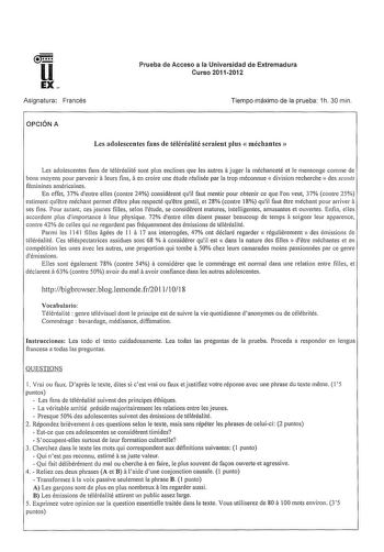 u EX Asignatura Francés Prueba de Acceso a la Universidad de Extremadura Curso 20112012 Tiempo máximo de la prueba 1h 30 min OPCIÓN A Les adolescentes fans de téléréalité seraient plus  méchantes  a Les adolescentes fans de téléréalité sont plus enclines que les autres juger la méchanceté et le mensonge comme de a a bons moyens pour parvenir leurs fins en croire une étude réalisée par la trap méconnue  division recherche  des scouts féminines américaines En effet 37 dentre elles contre 24 consi…