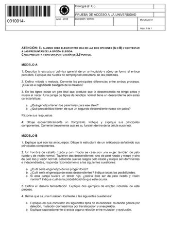 11 1111 1 111 111 111 11 11 0310014  Junio  2015 Biología FG 1 PRUEBA DE ACCESO A LA UNIVERSIDAD Duración 90min 1 MODELO 01 Hoja 1 de 1 ATENCIÓN EL ALUMNO DEBE ELEGIR ENTRE UNA DE LAS DOS OPCIONES A O 8 Y CONTESTAR A LAS PREGUNTAS DE LA OPCIÓN ELEGIDA CADA PREGUNTA TIENE UNA PUNTUACIÓN DE 25 PUNTOS MODELO A 1 Describa la estructura química general de un aminoácido y cómo se forma el enlace peptídico Explique los niveles de complejidad estructural de las proteínas 2 Defina mitosis y meiosis Come…