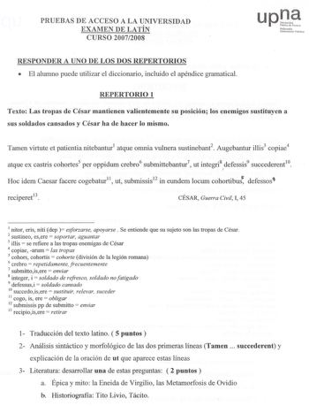 PRUEBAASS DE ACCEESSOO A LA UNIVEERRSSIIDDAADD EXAMMEENN DE LATÍNN CURSSOO 200772008 uPJf NN1o1ffmurookoko UU11bibchni11t 1I11bbliloos RESPPOONNDDEERR A UNO DE LOOSS DOS REPPEERRTTOORRIOIOSS  El alumno puede utilizar el diccionario incluido el apéndice gramatical REPPEERRTTOORRIOIO 1 Texto Las trrooppaass de Césarr mannttiieenneenn valieenntteemmeenntete su posición los enemigooss sustittuuyyeenn a ssuuss ssoollddaaddooss ccaannssaaddooss yy CCééssaarr hhaa ddee hhaacceerr lloo mmiissmmoo Tamen…