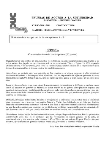 PRUEBAS DE ACCESO A LA UNIVERSIDAD FASE GENERAL MATERIAS COMUNES CURSO 2010  2011 CONVOCATORIA MATERIA LENGUA CASTELLANA Y LITERATURA El alumno debe escoger una de las dos opciones A o B OPCIÓN A Comentario crítico del texto siguiente 10 puntos Preguntaba ayer un periódico en una encuesta a los lectores de su edición digital si creían que Internet y las redes sociales han jugado un papel fundamental en las revueltas de Túnez y Egipto Un 87 respondía afirmativamente Y no me extraña pues todas la…