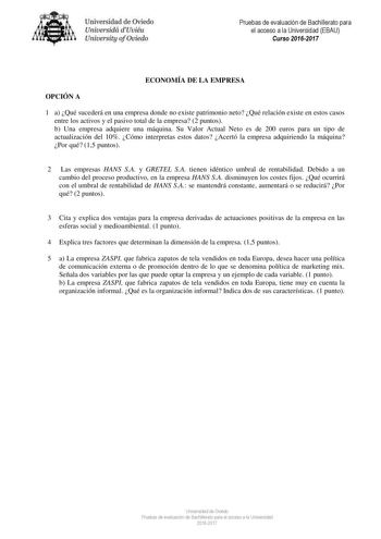 Uni eridad de O iedo Univesidá d Uuiéu Uniuersity ofOviedo Pruebas de evaluación de Bachillerato para el acceso a la Universidad EBAU Curso 20162017 ECONOMÍA DE LA EMPRESA OPCIÓN A 1 a Qué sucederá en una empresa donde no existe patrimonio neto Qué relación existe en estos casos entre los activos y el pasivo total de la empresa 2 puntos b Una empresa adquiere una máquina Su Valor Actual Neto es de 200 euros para un tipo de actualización del 10 Cómo interpretas estos datos Acertó la empresa adqu…