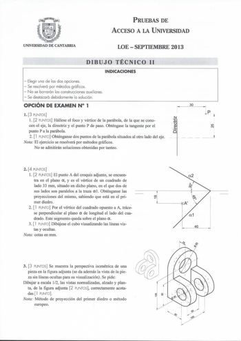 PRUEBAS DE ÁCCFSO A LA UNIVERSIDAD UNIVERSIDAD DE CANTABRIA LOE  SEPTIEMBRE 2013 DIBUJO TÉCNICO 11 INDICACIONES  Elegir una de las dos opciones  Se resolverá por métodos gráficos  No se borrarán las construcciones auxiliares  Se destacará debidamente la solución OPCIÓN DE EXAMEN N 1 l 3 PUNTOS l 2 PUNTOS Hállese el foco y vértice de la parábola de la que se conocen el eje la directriz y el punto P de paso Obténgase la tangente por el punto Pala parábola 2  l PUNTO Obténganse dos puntos de la pa…