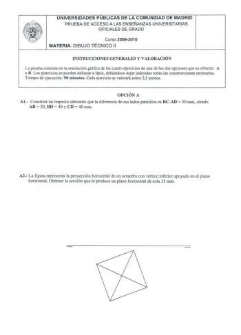 UNIVERSIDADES PUBLICAS DE LA COMUNIDAD DE MADRID PRUEBA DE ACCESO A LAS ENSEÑANZAS UNIVERSITARIAS OFICIALES DE GRADO Curso 2009201 O MATERIA DIBUJO TÉCNICO 11 INSTRUCCIONES GENERALES Y VALORACIÓN La prueba consiste en la resolución gráfica de los cuatro ejercicios de una de las dos opciones que se ofrecen A o B Los ejercicios se pueden delinear a lápiz debiéndose dejar indicadas todas las construcciones necesarias Tiempo de ejecución 90 minutos Cada ejercicio se valorará sobre 25 puntos OPCIÓN …