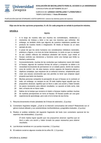 i fil 1542 Universidad Zaragoza EVALUACIÓN DE BACHILLERATO PARA EL ACCESO A LA UNIVERSIDAD CONVOCATORIA DE SEPTIEMBRE DE 2017 EJERCICIO DE LENGUA CASTELLANA Y LITERATURA II TIEMPO DISPONIBLE 1 hora 30 minutos PUNTUACIÓN QUE SE OTORGARÁ A ESTE EJERCICIO véanse las distintas partes del examen Elija una de las dos opciones propuestas A o B En cada pregunta se señala la puntuación máxima OPCIÓN A TEXTO 1 A lo largo de nuestra vida son muchos los contratiempos obstáculos y 2 momentos de tristeza y d…