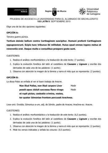 UN IVERS IDAD DE 1 MURCIA 1 Ih Región de Murcia Universidad Politécnica de Cartagena PRUEBAS DE ACCESO A LA UNIVERSIDAD PARA EL ALUMNADO DE BACHILLERATO 155 LATÍN II SEPTIEMBRE 2015 Elige una de las dos opciones siguientes OPCIÓN A Tercera guerra púnica Tertium deinde bellum contra Carthaginem suscipitur Romani profecti Carthaginem oppugnaverunt Scipio tunc tribunus ibi militabat Huius apud omnes ingens metus et reverentia erat Itaque multa a consulibus prospere gesta sunt CUESTIONES 1 Realiza …