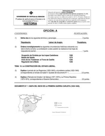 UOIUERSIDAD DE CASTILLALA mAnCHA Pruebas de aptitud para el Acceso a la Universidad PAU HISTORIA Instrucciones previas Duración del ejercicio 1 hora y 30 minutos El alumnoa deberá elegir una de las dos opciones propuestas A o B En ambos casos deberá seguir el orden de las cuestiones propuestas En ambas opciones la calificación global es de 0 a 10 puntos Dentro de esta calificación entrará la valoración de la expresión capacidad de relación y síntesis así como del dominio del léxico específico d…