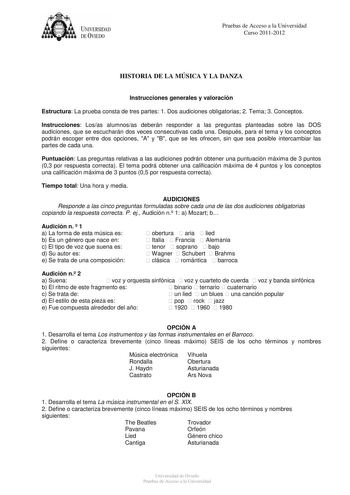 UNIVERSIDAD DEVIEDO Pruebas de Acceso a la Universidad Curso 20112012 HISTORIA DE LA MÚSICA Y LA DANZA Instrucciones generales y valoración Estructura La prueba consta de tres partes 1 Dos audiciones obligatorias 2 Tema 3 Conceptos Instrucciones Losas alumnosas deberán responder a las preguntas planteadas sobre las DOS audiciones que se escucharán dos veces consecutivas cada una Después para el tema y los conceptos podrán escoger entre dos opciones A y B que se les ofrecen sin que sea posible i…