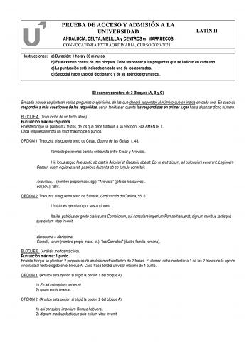 PRUEBA DE ACCESO Y ADMISIÓN A LA UNIVERSIDAD ANDALUCÍA CEUTA MELILLA y CENTROS en MARRUECOS CONVOCATORIA EXTRAORDINARIA CURSO 20202021 LATÍN II Instrucciones a Duración 1 hora y 30 minutos b Este examen consta de tres bloques Debe responder a las preguntas que se indican en cada uno c La puntuación está indicada en cada uno de los apartados d Se podrá hacer uso del diccionario y de su apéndice gramatical El examen constará de 3 Bloques A B y C En cada bloque se plantean varias preguntas o ejerc…