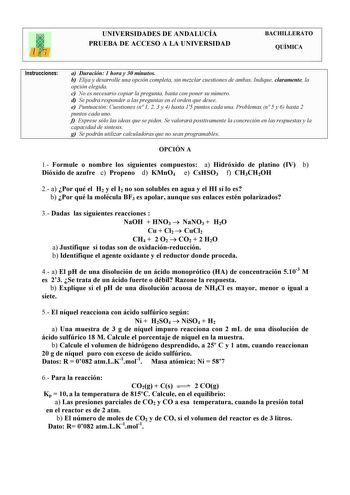 UNIVERSIDADES DE ANDALUCÍA PRUEBA DE ACCESO A LA UNIVERSIDAD BACHILLERATO QUÍMICA Instrucciones a Duración 1 hora y 30 minutos b Elija y desarrolle una opción completa sin mezclar cuestiones de ambas Indique claramente la opción elegida c No es necesario copiar la pregunta basta con poner su número d Se podrá responder a las preguntas en el orden que desee e Puntuación Cuestiones n 1 2 3 y 4 hasta 15 puntos cada una Problemas n 5 y 6 hasta 2 puntos cada uno f Exprese sólo las ideas que se piden…