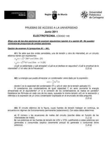 M  UNIVERSIDAD DE MURCIA    I Región de Murcia Universidad Politécnica de Cartagena PRUEBAS DE ACCESO A LA UNIVERSIDAD Junio 2011 ELECTROTECNIA CÓDIGO 148 Elige una de las dos opciones de examen siguientes opción A u opción B No pueden contestarse preguntas de ambas opciones Opción de examen A preguntas A1  A4 A1 Se sabe que dos ondas senoidales una de tensión y otra de intensidad en un circuito eléctrico tienen por expresiones uAt  2  200  cos120t V i At  2 10  cos120t    3 A Cuál va adelantad…