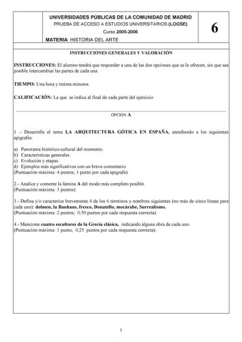 UNIVERSIDADES PÚBLICAS DE LA COMUNIDAD DE MADRID PRUEBA DE ACCESO A ESTUDIOS UNIVERSITARIOS LOGSE Curso 20052006 6 MATERIA HISTORIA DEL ARTE INSTRUCCIONES GENERALES Y VALORACIÓN INSTRUCCIONES El alumno tendrá que responder a una de las dos opciones que se le ofrecen sin que sea posible intercambiar las partes de cada una TIEMPO Una hora y treinta minutos CALIFICACIÓN La que se indica al final de cada parte del ejercicio  OPCIÓN A 1  Desarrolle el tema LA ARQUITECTURA GÓTICA EN ESPAÑA atendiendo…