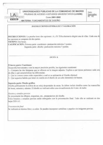 1 UNIVERSIDADES PÚBLICAS DE LA COMUNIDAD DE MADRID  PRUEBAS DE ACCESO A ESTUDIOS UNIVERSITARIOS LOGSE l1llSIDID AUTONOM9 Curso 20012002  1 l1l1SJUJHII 1 MATERIA FUNDAMENTOS DE DISEN O Jumo Septiembre Ri RÍ INSTRUCCIONES GENERALES Y VAlORACIÓN INSTRUCCJONES La prueba tiene dos opciones A y B Elna alumnoa elegirá una de ellas Cada una d las opciones se compone de dos partes TIEMPO Dos horas CALIFICAClON Primera parte cuestiones puntuación máxima 3 puntos Segunda parte diseño puntuación máxima 7 p…