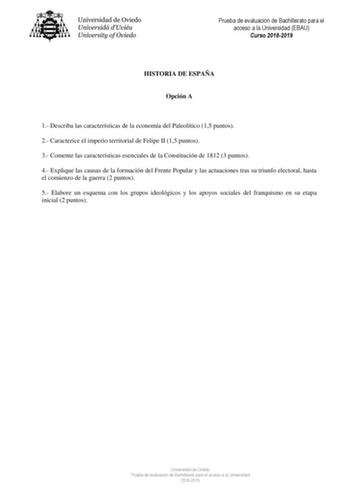 Prueba de evaluación de Bachillerato para el acceso a la Universidad EBAU Curso 20182019 HISTORIA DE ESPAÑA Opción A 1 Describa las características de la economía del Paleolítico 15 puntos 2 Caracterice el imperio territorial de Felipe II 15 puntos 3 Comente las características esenciales de la Constitución de 1812 3 puntos 4 Explique las causas de la formación del Frente Popular y las actuaciones tras su triunfo electoral hasta el comienzo de la guerra 2 puntos 5 Elabore un esquema con los gru…