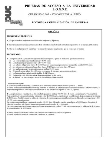 PRUEBAS DE ACCESO A LA UNIVERSIDAD LOGSE CURSO 20042005  CONVOCATORIA JUNIO ECÓNOMÍA Y ORGANIZACIÓN DE EMPRESAS OPCIÓN A PREGUNTAS TEÓRICAS 1 En qué consiste la responsabilidad social de la empresa 15 puntos 2 Decir en qué consiste la descentralización de la autoridad y su efecto en la estructura organizativa de la empresa 15 puntos 3 Qué es el marketingmix Identificar y comentar brevemente los elementos que lo componen 2 puntos PROBLEMAS 1 La empresa Zeta SA presenta los siguientes datos de in…