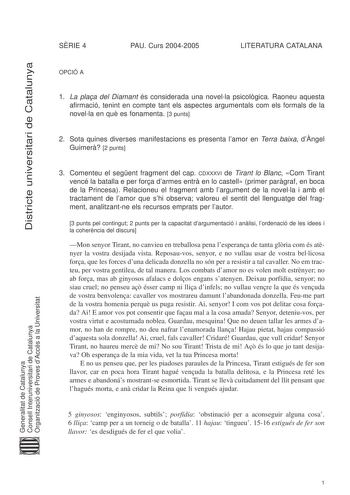 Districte universitari de Catalunya SRIE 4 PAU Curs 20042005 LITERATURA CATALANA OPCIÓ A 1 La plaa del Diamant és considerada una novella psicolgica Raoneu aquesta afirmació tenint en compte tant els aspectes argumentals com els formals de la novella en qu es fonamenta 3 punts 2 Sota quines diverses manifestacions es presenta lamor en Terra baixa dngel Guimer 2 punts 3 Comenteu el segent fragment del cap CDXXXVI de Tirant lo Blanc Com Tirant vencé la batalla e per fora darmes entr en lo castell…