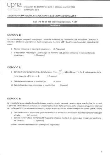 upna Ur1ivBsidad PiblJca de N8varra Níatroako Uribeclsilae Pubbkoa Evaluación del bachillerato para el acceso a la universidad CURSO 20172018 ASIGNATURA MATEMÁTICAS APLICADAS A LAS CIENCIAS SOCIALES 11 Elija una de las dos opciones propuestas A o B EJERCICIO 1 En una tienda por comprar 3 videojuegos 1 auricular inalámbrico y 2 memorias USB nos cobran 230 euros Si volvemos a la tienda y compramos 2 videojuegos una memoria USB y devolvemos el auricular nos cobran 60 euros i Plantee y resuelva el …