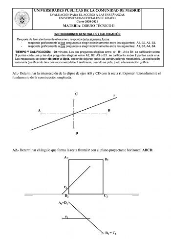 UNIVERSIDADES PUBLICAS DE LA COMUNIDAD DE MADRID EVALUACIÓN PARA EL ACCESO A LAS ENSEÑANZAS UNIVERSITARIAS OFICIALES DE GRADO Curso 20202021 MATERIA DIBUJO TÉCNICO 11 INSTRUCCIONES GENERALES Y CALIFICACIÓN Después de leer atentamente el examen responda de la siguiente forma responda gráficamente a dos preguntas a elegir indistintamente entre las siguientes A2 82 A3 83 responda gráficamente a dos preguntas a elegir indistintamente entre las siguientes A 1 81 A4 84 TIEMPO Y CALIFICACIÓN 90 minuto…