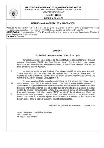 UNIVERSIDADES PÚBLICAS DE LA COMUNIDAD DE MADRID PRUEBA DE ACCESO A LAS ENSEÑANZAS UNIVERSITARIAS OFICIALES DE GRADO Curso 20142015 MATERIA FRANCÉS INSTRUCCIONES GENERALES Y VALORACIÓN Después de leer atentamente los textos y las preguntas siguientes el alumno deberá escoger una de las dos opciones propuestas y responder en FRANCÉS a las cuestiones de la opción elegida CALIFICACIÓN Las preguntas 1 2 y 4 se valorarán sobre 2 puntos cada una la pregunta 3 sobre 1 punto la pregunta 5 sobre 3 punto…