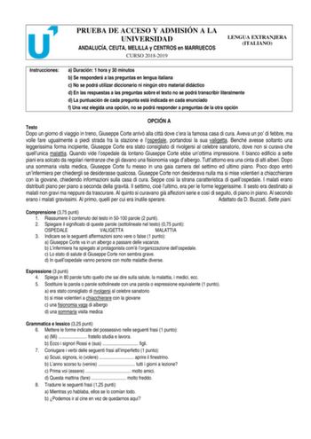 PRUEBA DE ACCESO Y ADMISIÓN A LA UNIVERSIDAD ANDALUCÍA CEUTA MELILLA y CENTROS en MARRUECOS CURSO 20182019 LENGUA EXTRANJERA ITALIANO Instrucciones a Duración 1 hora y 30 minutos b Se responderá a las preguntas en lengua italiana c No se podrá utilizar diccionario ni ningún otro material didáctico d En las respuestas a las preguntas sobre el texto no se podrá transcribir literalmente d La puntuación de cada pregunta está indicada en cada enunciado f Una vez elegida una opción no se podrá respon…