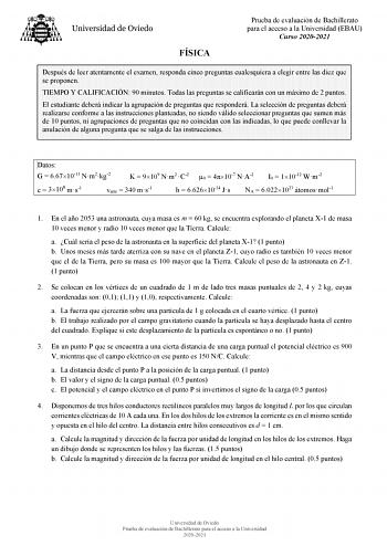 FÍSICA Prueba de evaluación de Bachillerato para el acceso a la Universidad EBAU Curso 20202021 Después de leer atentamente el examen responda cinco preguntas cualesquiera a elegir entre las diez que se proponen TIEMPO Y CALIFICACIÓN 90 minutos Todas las preguntas se calificarán con un máximo de 2 puntos El estudiante deberá indicar la agrupación de preguntas que responderá La selección de preguntas deberá realizarse conforme a las instrucciones planteadas no siendo válido seleccionar preguntas…