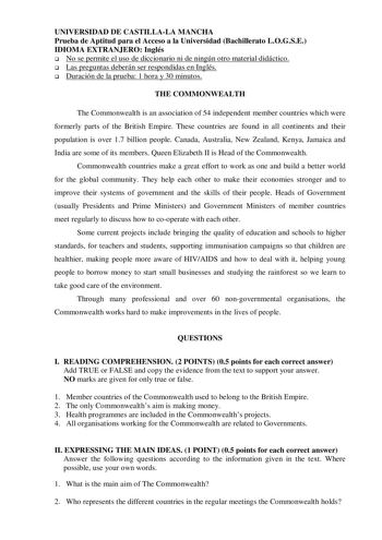 UNIVERSIDAD DE CASTILLALA MANCHA Prueba de Aptitud para el Acceso a la Universidad Bachillerato LOGSE IDIOMA EXTRANJERO Inglés  No se permite el uso de diccionario ni de ningún otro material didáctico  Las preguntas deberán ser respondidas en Inglés  Duración de la prueba 1 hora y 30 minutos THE COMMONWEALTH The Commonwealth is an association of 54 independent member countries which were formerly parts of the British Empire These countries are found in all continents and their population is ove…