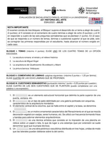 EVALUACIÓN DE BACHILLERATO PARA EL ACCESO A LA UNIVERSIDAD 221 HISTORIA DEL ARTE EBAU2020  JULIO EBAU 2020 NOTA IMPORTANTE El examen consta de tres bloques el Bloque I supone el desarrollo de un tema a elegir de cuatro 4 puntos el II consiste en el comentario de cuatro láminas a elegir de ocho 5 puntos y el III en responder a cuatro de las seis preguntas semiabiertas que se plantean 1 punto En el caso de que se responda a un número de temas láminas o cuestiones superior al que se pide solo se c…