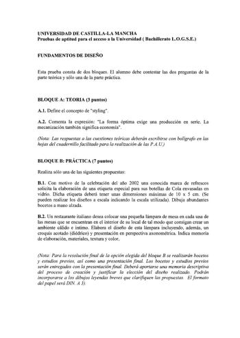 UNIVERSIDAD DE CASTILLALA MANCHA Pruebas de aptitud para el acceso a la Universidad  Bachillerato LOGSE FUNDAMENTOS DE DISEÑO Esta prueba consta de dos bloques El alumno debe contestar las dos preguntas de la parte teórica y sólo una de la parte práctica BLOQUE A TEORIA 3 puntos A1 Define el concepto de styling A2 Comenta la expresión La forma óptima exige una producción en sene La mecanización también significa economía Nota Las respuestas a las cuestiones teóricas deberán escribirse con bolíg…