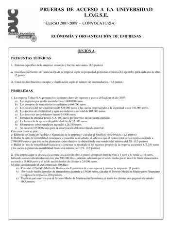 PRUEBAS DE ACCESO A LA UNIVERSIDAD LOGSE CURSO 20072008  CONVOCATORIA ECÓNOMÍA Y ORGANIZACIÓN DE EMPRESAS OPCIÓN A PREGUNTAS TEÓRICAS 1 Entorno específico de la empresa concepto y fuerzas relevantes 15 puntos 2 Clasificar las fuentes de financiación de la empresa según su propiedad poniendo al menos dos ejemplos para cada una de ellas 2 puntos 3 Canal de distribución concepto y clasificación según el número de intermediarios 15 puntos PROBLEMAS 1 La empresa Teleco SA presenta los siguientes dat…