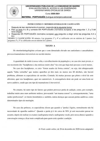 UNIVERSIDADES PÚBLICAS DE LA COMUNIDAD DE MADRID EVALUACIÓN PARA EL ACCESO A LAS ENSEÑANZAS UNIVERSITARIAS OFICIALES DE GRADO Curso 20202021 MATERIA PORTUGUÉS Lengua extranjera adicional INSTRUCCIONES Y CRITERIOS GENERALES DE CALIFICACIÓN Después de leer atentamente el examen responda de la siguiente forma  Elija un texto A o B y conteste EN PORTUGUÉS normativa europea a las preguntas 1 2 y 3 del texto elegido  Responda EN PORTUGUÉS normativa europea una pregunta a elegir entre las preguntas A4…