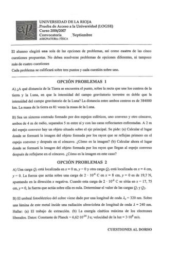 UNIVERSIDAD DE LA RIOJA PruebadeAcceso a la Universidad LOGSE Curso 20062007 Convocatoria  Sept i e m b r e ASIGNATURA FÍSICA El alumno elegirá una sola de las opciones de problemas así como cuatro de las cinco cuestiones propuestas No deben resolverse problemas de opciones diferentes ni tampoco más de cuatro cuestiones Cada problema se calificará sobre tres puntos y cada cuestión sobre uno OPCIÓN PROBLEMAS 1 A A qué distancia de la Tierra se encuentra el punto sobre la recta que une los centro…