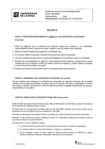 iifi1 UNIVERSIDAD  DELARIOJA Prueba de Acceso a la Universidad LOE Curso 20152016 Convocatoria Julio ASIGNATURA ECONOMÍA DE LA EMPRESA OPCIÓN A PARTE 1 RESPONDER BREVEMENTE A CINCO DE LAS SIGUIENTES CUESTIONES 5 puntos 1 Entre los objetivos que se plantean las empresas figuran los relativos a la rentabilidad responsabilidad social y cuota de mercado Explique a qué se refieren estos objetivos 2 Diferencie entre Resultado de explotación y Resultado neto 3 El mercado defina el concepto y describa …