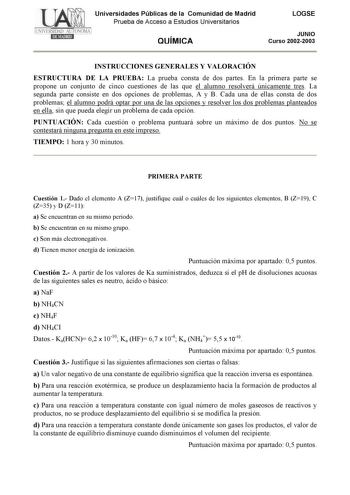 Universidades Públicas de la Comunidad de Madrid Prueba de Acceso a Estudios Universitarios QUÍMICA LOGSE JUNIO Curso 20022003 INSTRUCCIONES GENERALES Y VALORACIÓN ESTRUCTURA DE LA PRUEBA La prueba consta de dos partes En la primera parte se propone un conjunto de cinco cuestiones de las que el alumno resolverá únicamente tres La segunda parte consiste en dos opciones de problemas A y B Cada una de ellas consta de dos problemas el alumno podrá optar por una de las opciones y resolver los dos pr…