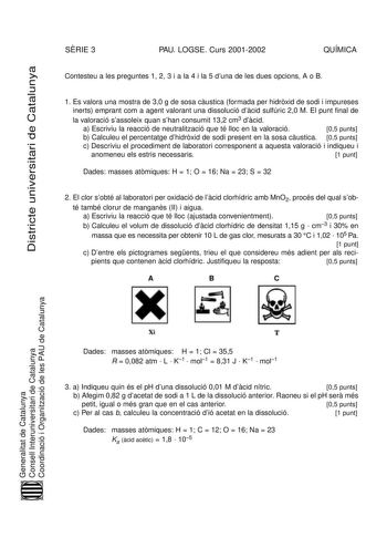 SRIE 3 PAU LOGSE Curs 20012002 QUÍMICA Districte universitari de Catalunya Contesteu a les preguntes 1 2 3 i a la 4 i la 5 duna de les dues opcions A o B 1 Es valora una mostra de 30 g de sosa custica formada per hidrxid de sodi i impureses inerts emprant com a agent valorant una dissolució dcid sulfúric 20 M El punt final de la valoració sassoleix quan shan consumit 132 cm3 dcid a Escriviu la reacció de neutralització que té lloc en la valoració 05 punts b Calculeu el percentatge dhidrxid de s…