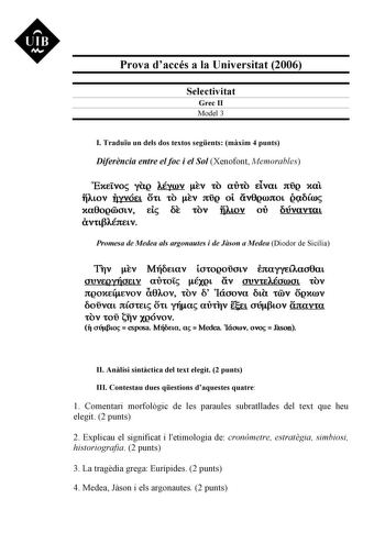 UIB Nt Prova daccés a la Universitat 2006 Selectivitat Grec II Model 3 I Traduu un dels dos textos segents mxim 4 punts Diferncia entre el foc i el Sol Xenofont Memorables ExELVO yag AÉyoov EV tO airo ELVat JtQ xal iAtov qyvóet o1 o Ev ng ot áv0goonot gcxOoo xa0ogéicnv EL ÚE ov fiwv ou Oúvava1 CXVttf3AÉ3tEL V Promesa de Medea als argonautes i de Json a Medea Diodor de Sicília TIv Ev MiíOEtav tcriogoúcrtv inayYfílacr8at JUVEQYÍíJELV auroi ÉXQL áv JUVtEAÉJIDOL tOV ngoxE4uvov lx0Aov rov ó 1ácrova …