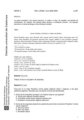 SRIE 3 PAU LOGSE Curs 20022003 LLATÍ Districte universitari de Catalunya OPCIÓ A La prova consisteix a fer quatre exercicis 1 traduir un text 2 resoldre una qestió de morfosintaxi 3 resoldre una qestió sobre llengua o civilització romana i 4 exposar breument un tema de llengua o de civilització romana TEXT NUMA POMPILI CONTINUA LOBRA DE RMUL Numa Pompilius agros quos Romulus bello ceperat diuisit uiritim ciuibus amoremque pacis eis1 iniecit Idem Pompilius ad pristinum numerum duo2 augures addid…